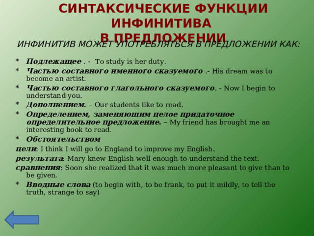 СИНТАКСИЧЕСКИЕ ФУНКЦИИ ИНФИНИТИВА  В ПРЕДЛОЖЕНИИ ИНФИНИТИВ МОЖЕТ УПОТРЕБЛЯТЬСЯ В ПРЕДЛОЖЕНИИ КАК: * Подлежащее  . - To study is her duty . * Частью составного именного сказуемого  .-  His dream was to become an artist. * Частью составного глагольного сказуемого . - Now I begin to understand you. * Дополнением. – Our students like to read . * Определением, заменяющим целое придаточное определительное предложение . – My friend has brought me an interesting book to read. * Обстоятельством  цели : I think I will go to England to improve my English . результата : Mary knew English well enough to understand the text. c равнения : Soon she realized that it was much more pleasant to give than to be given. * Вводные слова  ( to begin with, to be frank, to put it mildly, to tell the truth, strange to say) 