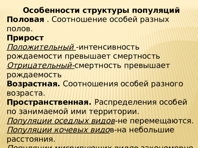 Особенности структуры популяций Половая . Соотношение особей разных полов.  Прирост Положительный -интенсивность рождаемости превышает смертность Отрицательный- смертность превышает рождаемость Возрастная. Соотношения особей разного возраста. Пространственная. Распределения особей по занимаемой ими территории. Популяции оседлых видов -не перемещаются. Популяции кочевых видо в-на небольшие расстояния. Популяции мигрирующих видов -закономерно меняют места обитания, перемещаются на значительные расстояния 