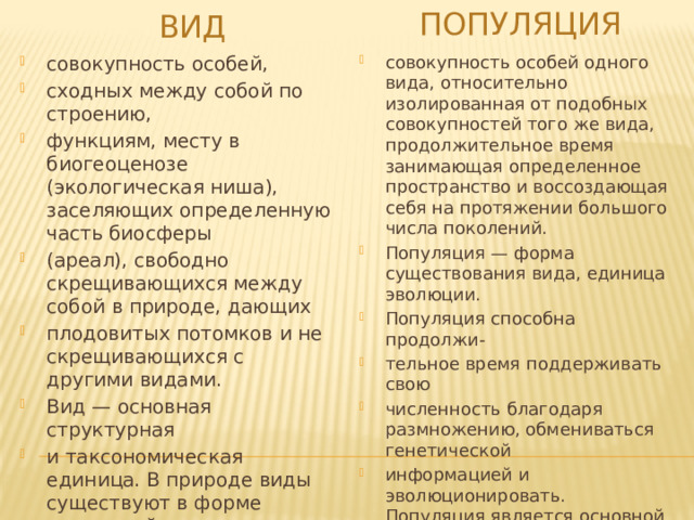 популяция ВИД совокупность особей, сходных между собой по строению, функциям, месту в биогеоценозе (экологическая ниша), заселяющих определенную часть биосферы (ареал), свободно скрещивающихся между собой в природе, дающих плодовитых потомков и не скрещивающихся с другими видами. Вид — основная структурная и таксономическая единица. В природе виды существуют в форме популяций. совокупность особей одного вида, относительно изолированная от подобных совокупностей того же вида, продолжительное время занимающая определенное пространство и воссоздающая себя на протяжении большого числа поколений. Популяция — форма существования вида, единица эволюции. Популяция способна продолжи- тельное время поддерживать свою численность благодаря размножению, обмениваться генетической информацией и эволюционировать. Популяция является основной естественной единицей существования, приспособления, воспроизведения и эволюции вида. 