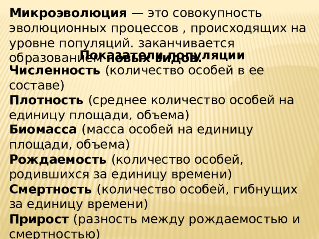 Микроэволюция — это совокупность эволюционных процессов , происходящих на уровне популяций. заканчивается образованием новых видов. Показатели популяции Численность (количество особей в ее составе) Плотность (среднее количество особей на единицу площади, объема) Биомасса (масса особей на единицу площади, объема) Рождаемость (количество особей, родившихся за единицу времени) Смертность (количество особей, гибнущих за единицу времени) Прирост (разность между рождаемостью и смертностью) Ареал (территория, которую занимает популяция) 