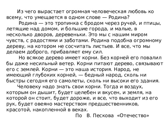  Из чего вырастает огромная человеческая любовь ко всему, что умещается в одном слове — Родина?  Родина — это тропинка с бродом через ручей, и птицы, летящие над домом, и большие города, и малые, в несколько дворов, деревеньки. Это мы с нашим миром чувств, с радостями и заботами. Родина подобна огромному дереву, на котором не сосчитать листьев. И все, что мы делаем доброго, прибавляет ему сил.  Но всякое дерево имеет корни. Без корней его повалил бы даже несильный ветер. Корни питают дерево, связывают его с землей. Корни — это наша история. Народ, не имеющий глубоких корней, — бедный народ, сколь ни быстры сегодня его самолеты, сколь ни высоки его здания.  Человеку надо знать свои корни. Тогда и воздух, которым он дышит, будет целебен и вкусен, и земля, на которой он стоит, будет дороже, и все, что выходит из его рук, будет овеяно мастерством предшественников, красотой, накопленной в веках.  По В. Пескова «Отечество» 