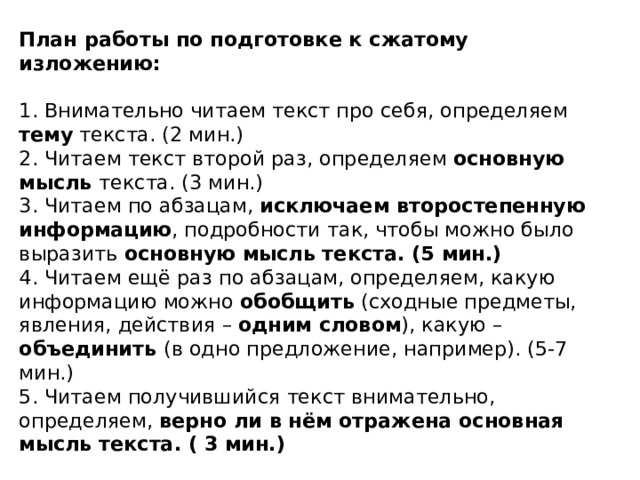 План работы по подготовке к сжатому изложению:   1. Внимательно читаем текст про себя, определяем тему текста. (2 мин.)  2. Читаем текст второй раз, определяем основную мысль текста. (3 мин.)  3. Читаем по абзацам, исключаем второстепенную информацию , подробности так, чтобы можно было выразить основную мысль текста. (5 мин.)  4. Читаем ещё раз по абзацам, определяем, какую информацию можно обобщить (сходные предметы, явления, действия – одним словом ), какую – объединить (в одно предложение, например). (5-7 мин.)  5. Читаем получившийся текст внимательно, определяем, верно ли в нём отражена основная мысль текста. ( 3 мин.) 