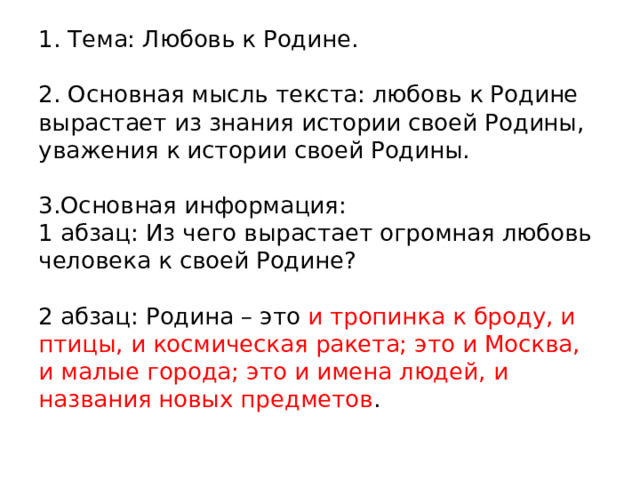 1. Тема: Любовь к Родине.   2. Основная мысль текста: любовь к Родине вырастает из знания истории своей Родины, уважения к истории своей Родины.   3.Основная информация:  1 абзац: Из чего вырастает огромная любовь человека к своей Родине?   2 абзац: Родина – это и тропинка к броду, и птицы, и космическая ракета; это и Москва, и малые города; это и имена людей, и названия новых предметов . 