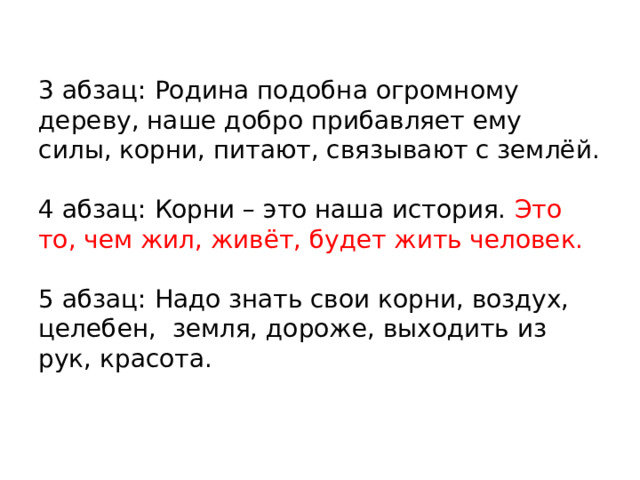3 абзац: Родина подобна огромному дереву, наше добро прибавляет ему силы, корни, питают, связывают с землёй.   4 абзац: Корни – это наша история. Это то, чем жил, живёт, будет жить человек.   5 абзац: Надо знать свои корни, воздух, целебен, земля, дороже, выходить из рук, красота. 