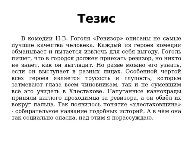 Тезис  В комедии Н.В. Гоголя «Ревизор» описаны не самые лучшие качества человека. Каждый из героев комедии обманывает и пытается извлечь для себя выгоду. Гоголь пишет, что в городок должен приехать ревизор, но никто не знает, как он выглядит. Но разве можно его узнать, если он выступает в разных лицах. Особенной чертой всех героев является трусость и глупость, которые затмевают глаза всем чиновникам, так и не сумевшим всё это увидеть в Хлестакове. Напуганные казнокрады приняли наглого проходимца за ревизора, а он обвёл их вокруг пальца. Так появилось понятие «хлестаковщина» - собирательное название подобных историй. А в чём она так социально опасна, над этим я порассуждаю. 