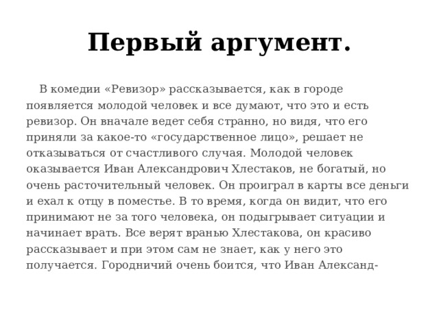 Первый аргумент.  В комедии «Ревизор» рассказывается, как в городе появляется молодой человек и все думают, что это и есть ревизор. Он вначале ведет себя странно, но видя, что его приняли за какое-то «государственное лицо», решает не отказываться от счастливого случая. Молодой человек оказывается Иван Александрович Хлестаков, не богатый, но очень расточительный человек. Он проиграл в карты все деньги и ехал к отцу в поместье. В то время, когда он видит, что его принимают не за того человека, он подыгрывает ситуации и начинает врать.  Все верят вранью Хлестакова, он красиво рассказывает и при этом сам не знает, как у него это получается. Городничий очень боится, что Иван Александ- 