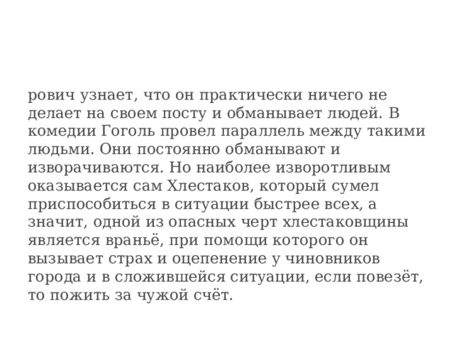 рович узнает, что он практически ничего не делает на своем посту и обманывает людей. В комедии Гоголь провел параллель между такими людьми. Они постоянно обманывают и изворачиваются. Но наиболее изворотливым оказывается сам Хлестаков, который сумел приспособиться в ситуации быстрее всех, а значит, одной из опасных черт хлестаковщины является враньё, при помощи которого он вызывает страх и оцепенение у чиновников города и в сложившейся ситуации, если повезёт, то пожить за чужой счёт. 