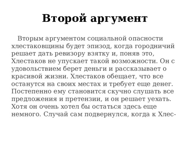 Второй аргумент  Вторым аргументом социальной опасности хлестаковщины будет эпизод, когда городничий решает дать ревизору взятку и, поняв это, Хлестаков не упускает такой возможности. Он с удовольствием берет деньги и рассказывает о красивой жизни. Хлестаков обещает, что все останутся на своих местах и требует еще денег. Постепенно ему становится скучно слушать все предложения и претензии, и он решает уехать. Хотя он очень хотел бы остаться здесь еще немного. Случай сам подвернулся, когда к Хлес- 