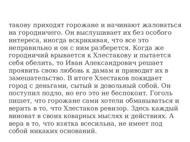 такову приходят горожане и начинают жаловаться на городничего. Он выслушивает их без особого интереса, иногда вскрикивая, что все это неправильно и он с ним разберется. Когда же городничий врывается к Хлестакову и пытается себя обелить, то Иван Александрович решает проявить свою любовь к дамам и приводит их в замешательство. В итоге Хлестаков покидает город с деньгами, сытый и довольный собой. Он поступил подло, но его это не беспокоит. Гоголь пишет, что горожане сами хотели обманываться и верить в то, что Хлестаков ревизор. Здесь каждый виноват в своих коварных мыслях и действиях. А вера в то, что взятка всесильна, не имеет под собой никаких оснований. 