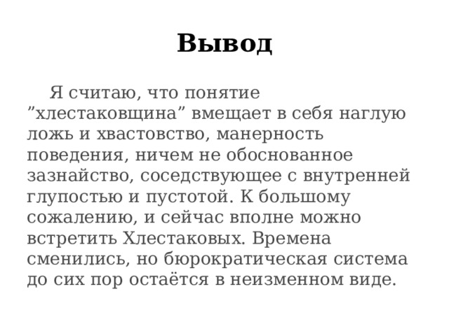 Вывод  Я считаю, что понятие ”хлестаковщина” вмещает в себя наглую ложь и хвастовство, манерность поведения, ничем не обоснованное зазнайство, соседствующее с внутренней глупостью и пустотой. К большому сожалению, и сейчас вполне можно встретить Хлестаковых. Времена сменились, но бюрократическая система до сих пор остаётся в неизменном виде. 