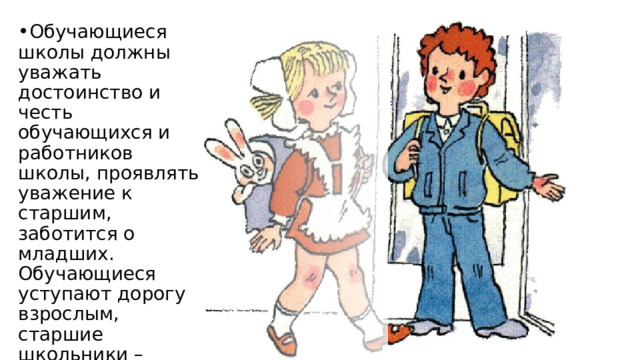 Обучающиеся школы должны уважать достоинство и честь обучающихся и работников школы, проявлять уважение к старшим, заботится о младших. Обучающиеся уступают дорогу взрослым, старшие школьники – младшим, мальчики – девочкам. 