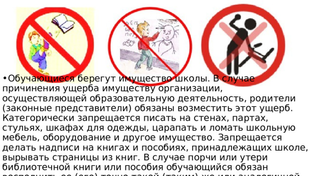Обучающиеся берегут имущество школы. В случае причинения ущерба имуществу организации, осуществляющей образовательную деятельность, родители (законные представители) обязаны возместить этот ущерб. Категорически запрещается писать на стенах, партах, стульях, шкафах для одежды, царапать и ломать школьную мебель, оборудование и другое имущество. Запрещается делать надписи на книгах и пособиях, принадлежащих школе, вырывать страницы из книг. В случае порчи или утери библиотечной книги или пособия обучающийся обязан восполнить ее (его) точно такой (таким) же или аналогичной. 