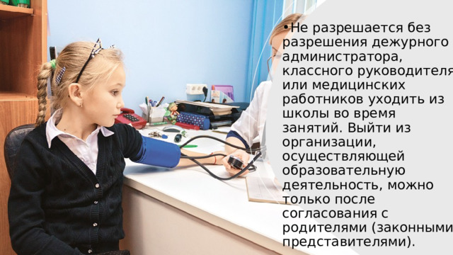 Не разрешается без разрешения дежурного администратора, классного руководителя или медицинских работников уходить из школы во время занятий. Выйти из организации, осуществляющей образовательную деятельность, можно только после согласования с родителями (законными представителями). 