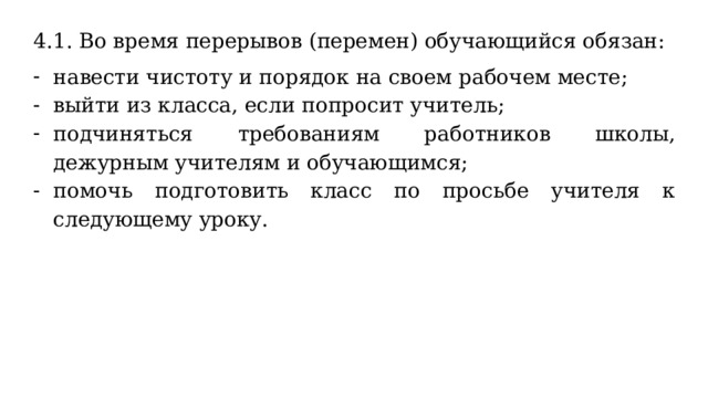 4.1. Во время перерывов (перемен) обучающийся обязан: навести чистоту и порядок на своем рабочем месте; выйти из класса, если попросит учитель; подчиняться требованиям работников школы, дежурным учителям и обучающимся; помочь подготовить класс по просьбе учителя к следующему уроку. 