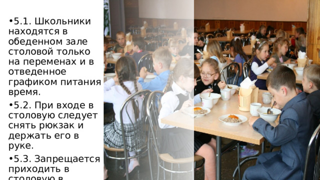 5.1. Школьники находятся в обеденном зале столовой только на переменах и в отведенное графиком питания время. 5.2. При входе в столовую следует снять рюкзак и держать его в руке. 5.3. Запрещается приходить в столовую в верхней одежде. 