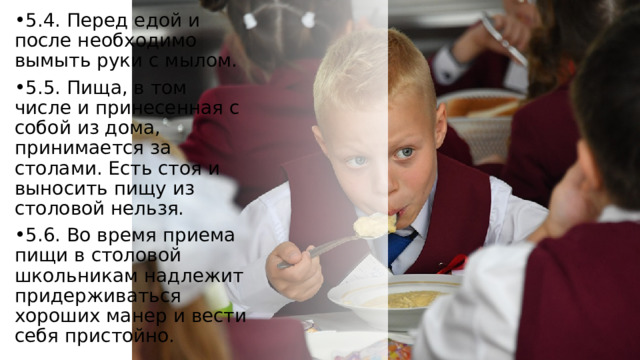 5.4. Перед едой и после необходимо вымыть руки с мылом. 5.5. Пища, в том числе и принесенная с собой из дома, принимается за столами. Есть стоя и выносить пищу из столовой нельзя. 5.6. Во время приема пищи в столовой школьникам надлежит придерживаться хороших манер и вести себя пристойно. 
