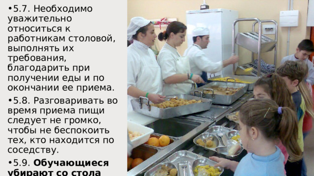 5.7. Необходимо уважительно относиться к работникам столовой, выполнять их требования, благодарить при получении еды и по окончании ее приема. 5.8. Разговаривать во время приема пищи следует не громко, чтобы не беспокоить тех, кто находится по соседству. 5.9. Обучающиеся убирают со стола посуду после принятия пищи, задвигают на место стулья. 
