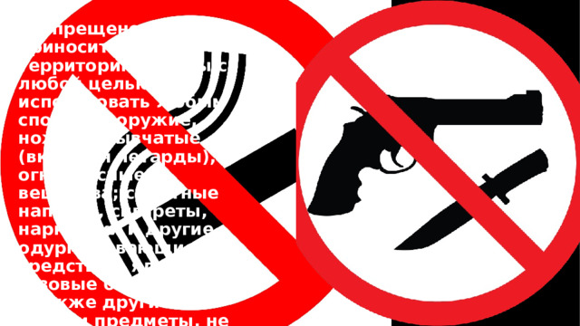 Запрещено приносить на территорию школы с любой целью и использовать любым способом оружие, ножи, взрывчатые (включая петарды), огнеопасные вещества; спиртные напитки, сигареты, наркотики и другие одурманивающие средства и яды; газовые баллончики, а также другие вещи и предметы, не имеющие отношения к учебной деятельности. 