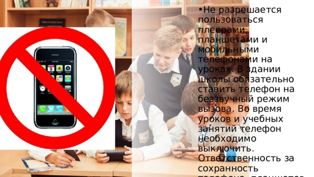 Не разрешается пользоваться плеерами, планшетами и мобильными телефонами на уроках. В здании школы обязательно ставить телефон на беззвучный режим вызова. Во время уроков и учебных занятий телефон необходимо выключить. Ответственность за сохранность телефона, планшетов, плееров лежит только на владельце. 