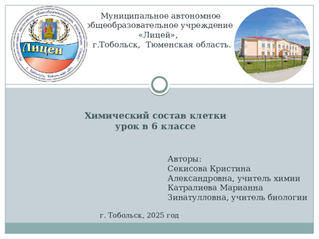Муниципальное автономное общеобразовательное учреждение  «Лицей»,  г.Тобольск, Тюменская область. Химический состав клетки урок в 6 классе Авторы: Секисова Кристина Александровна, учитель химии Катралиева Марианна Зинатулловна, учитель биологии г. Тобольск, 2025 год 