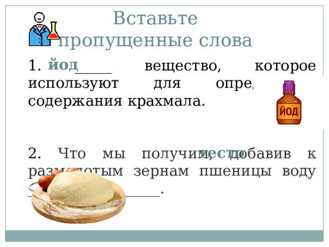 Вставьте пропущенные слова   1. _____ вещество, которое используют для определения содержания крахмала.   2. Что мы получим, добавив к размолотым зернам пшеницы воду __________________.   йод тесто 