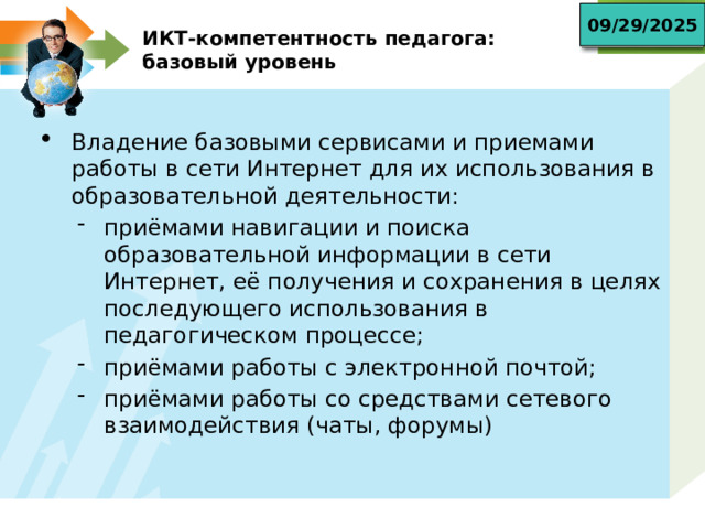 09/29/2025 ИКТ-компетентность педагога:  базовый уровень Владение базовыми сервисами и приемами работы в сети Интернет для их использования в образовательной деятельности: приёмами навигации и поиска образовательной информации в сети Интернет, её получения и сохранения в целях последующего использования в педагогическом процессе; приёмами работы с электронной почтой; приёмами работы со средствами сетевого взаимодействия (чаты, форумы) приёмами навигации и поиска образовательной информации в сети Интернет, её получения и сохранения в целях последующего использования в педагогическом процессе; приёмами работы с электронной почтой; приёмами работы со средствами сетевого взаимодействия (чаты, форумы) 