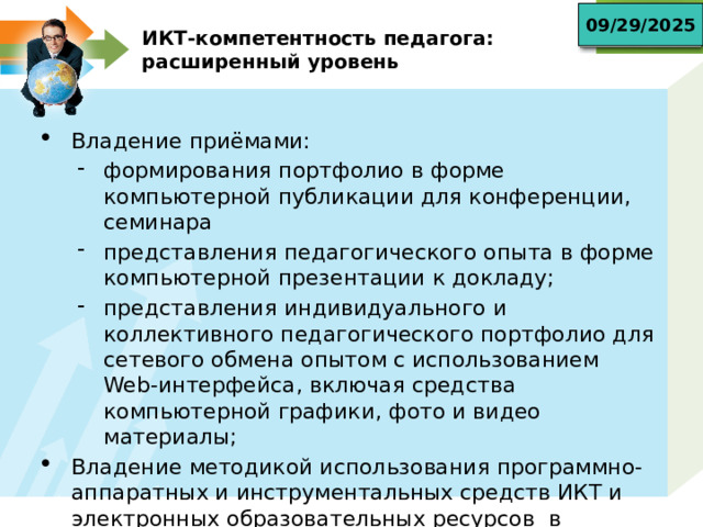 09/29/2025 ИКТ-компетентность педагога:  расширенный уровень Владение приёмами: формирования портфолио в форме компьютерной публикации для конференции, семинара представления педагогического опыта в форме компьютерной презентации к докладу; представления индивидуального и коллективного педагогического портфолио для сетевого обмена опытом с использованием Web-интерфейса, включая средства компьютерной графики, фото и видео материалы; формирования портфолио в форме компьютерной публикации для конференции, семинара представления педагогического опыта в форме компьютерной презентации к докладу; представления индивидуального и коллективного педагогического портфолио для сетевого обмена опытом с использованием Web-интерфейса, включая средства компьютерной графики, фото и видео материалы; Владение методикой использования программно-аппаратных и инструментальных средств ИКТ и электронных образовательных ресурсов в педагогическом процессе 
