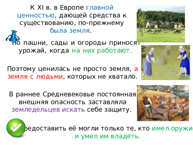 К  XI  в.  в  Европе  главной  ценностью ,  дающей  средства  к  су щ ес т во ва ни ю ,  п о - п р е ж н е му  был а  з емля .  Но  пашни,  сад ы  и  огород ы  приносят  у ро ж ай ,  когда  н а  ни х работают .  Поэтому  цен и лас ь  н е  просто  земля,  а  земл я  с  лю д ь м и , которых  н е  хватало. В  ра н не е  С ре д н е в ековь е  п ос т оян на я  в н е шн я я  о па с н ос т ь  з аст ав л ял а  з е мл е дельце в  и скат ь  с еб е з а щ и ту .  П р едо с та ви т ь е ё  могл и  т о льк о т е ,  к т о  и ме л  о ру жи е и  у ме л  и м в л а д ет ь . 