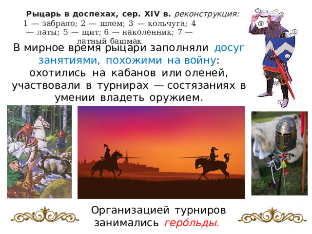 Р ыцарь  в  до с п е х а х ,  с ер.  XI V  в.  реконструкция : 1  —  забрало;  2  —  шлем;  3  —  кольчуга;  4  —  латы ;  5  —  щ и т ; 6  —  наколенник;  7  —  латный  башмак В  мирное  время  ры ц ар и  з аполняли  досуг  занятиями,  похожими  н а войну :  охотились  н а  кабанов  или о ле н е й ,  участвовали  в  ту р ни р а х  — состя з ания х  в  умении  владеть  о р ужием. Организ а цией  тур н иро в  зани м алис ь  ге р о́ л ьд ы .  
