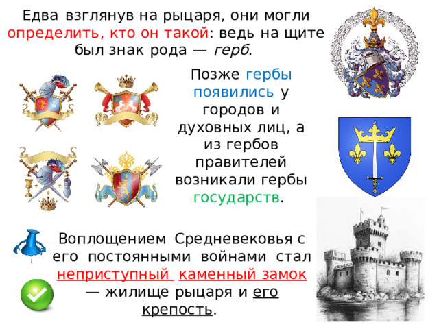 Едва  взг л янув на  р ыц а ря ,  он и  могли  о п р ед ел ит ь ,  кто  о н  такой :  ведь  н а  щите  был зна к  рода  —  герб .  Позже  гербы  появилис ь  у  городо в  и  духовных лиц,  а  и з  гербов  правителей  возникали  герб ы  государств .  Воплощением  Средневековья с  ег о  постоянными  войнам и  стал  неп р ист у пны й  каменный замок  —  жилище  ры ц ар я  и  его  крепость .  