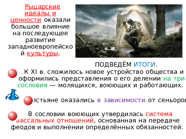 Рыцарские  идеалы  и  ценн о сти  оказал и  большое  вли ян ие  н а последующее  развитие  западное в ропейско й  культуры . ПОДВЕДЁМ ИТОГИ . К  XI  в.  сложилос ь  ново е  устройство  общества  и  оформились  представления  о  его  делении  н а  три  сословия  —  м ол я щи х ся ,  в о юю щ и х  и  ра б о т ающ и х.    Крестьян е  оказались  в  зависимости  от  сеньоров .  В  сословии  воюющи х  утвердилась  система  в а сс а л ьн ы х  отношений ,  основанная  н а  передаче феодов и выполнении оп р е д елё нн ы х обязанностей. 