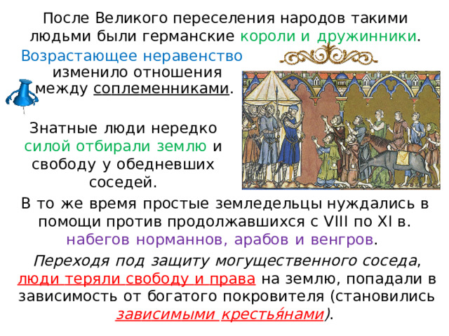П осл е  В ели к ог о  п ер е сел е н и я н а р одо в  т аким и  л юд ь м и  б ыл и  ге рман с ки е  к орол и и  д р уж и н н и к и . Возрастающее  неравенство  изменило  отно ш ени я  между  с о п ле менниками .  Зна т ны е  люд и  нередк о  сило й  отбирали  земл ю  и  свобод у  у  обедневших  соседей. В  то  ж е  время  просты е  земледельцы нужд а лис ь  в  помощи  против  продолжавшихся  с  VIII  п о  XI  в.  на б е г о в  н орм а ннов,  арабов  и  венгров .  Переходя  под  за щ ит у  мо гу щ ес тв е нно г о  со с е д а ,  люди  те р ял и  свободу  и  права  н а  землю,  попадали в  зависимость  от  богатого  по к р о ви т ел я ( становилис ь  зав и си м ым и  к рес т ья́н а ми ) .  