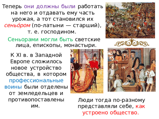 Теперь  они  до л жн ы  были  работать  н а  нег о и  отдавать  ему  часть  у ро ж ая ,  а  тот  становился  их  сеньо́ром  ( по-латыни  —  старший),  т.  е.  господином.  Сеньорами  могли  быть  с ветские  л ица,  е пископы,  монас т ыри. К  X I  в .  в  Запад н о й  Е в р оп е  сл о жи л ос ь  н о в о е  у с т р о йс т в о  об щ е ст ва ,  в  к от о р о м  п роф е с с ио н аль н ы е в о и н ы  б ы л и  от д е л ен ы  о т  зем л е д е л ь ц е в  и  п роти в опост а в л ен ы  им . Люди  тогда  п о- р аз н ому  предст ав ляли  себе ,  как  устроено  о б щ е с т в о.  