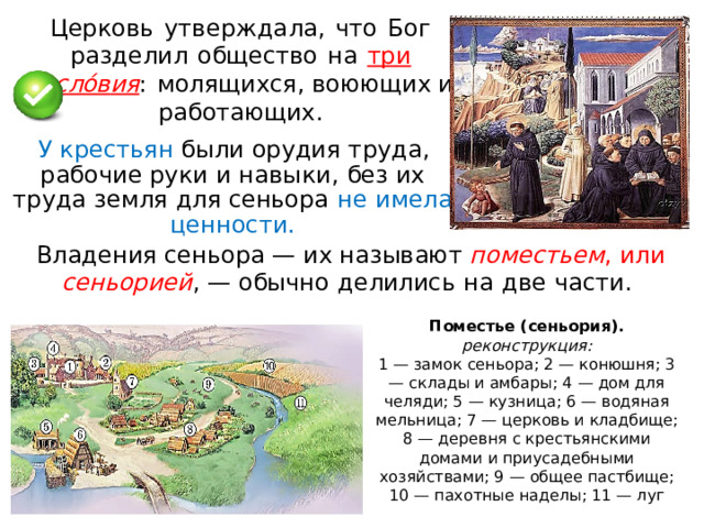 Церковь  у тв е р ж да л а,  что  Бог  раз д елил  общество  н а  тр и  сосл о́в ия :  мо лящ и хся, воюющих и работающих . У крестьян были  орудия  труда ,  рабочи е  рук и  и  нав ы к и ,  без  их  труд а  земл я  для сеньора  н е  имела  ценно с ти. Владе н ия с еньо р а  —  и х  н а зыв а ю т  по м е с т ь е м ,  и л и  с е н ь ор ие й ,  — обычно  делились  н а  две  части.   Поместье (сеньория). реконструкция: 1 — замок сеньора; 2 — конюшня; 3 — склады и амбары; 4 — дом для челяди; 5 — кузница; 6 — водяная мельница; 7 — церковь и кладбище; 8 — деревня с крестьянскими домами и приусадебными хозяйствами; 9 — общее пастбище; 10 — пахотные наделы; 11 — луг 