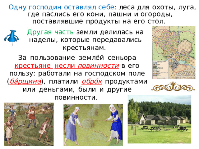 Одну  господин  оставлял  себе :  леса для  о хоты,  л уга ,  где  паслис ь  его  ко н и,  пашн и  и  огороды,  поставлявшие  продукты  н а  его  стол.  Другая  часть  земл и  делилась  н а  н а д ел ы ,  которые  передавались крестьянам.  З а  пользование  землёй  сеньора  крестьяне  несл и  пови нн ости  в  его  пользу:  работали  н а  господском  поле  ( б а́ рщ и н а ),  пла т ил и  о бр о́к  продуктами  или  деньгами,  были  и  другие повинности.  
