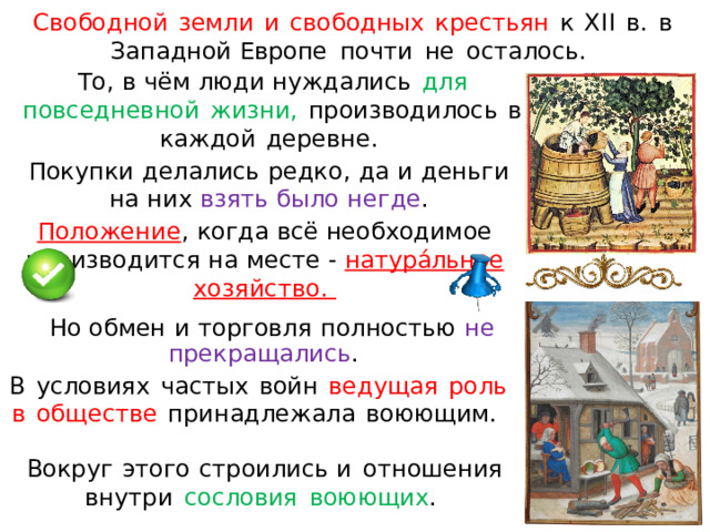 Свободно й  земл и  и  свободных  крестьян  к  X II  в.  в  Западной Европе  почти  н е  осталось .  То ,  в  ч ём  люд и  ну ж дал и с ь  д л я  по все д н е вн о й  жи з ни ,  п р о и з в о д и л ос ь  в  к а жд ой  де р е вне .  П о к упк и  д е лал ис ь  ре д ко ,  д а  и  д ен ь ги  н а  ни х  в зя т ь  б ыло  н е г де . П оложение ,  когда  всё  необходимое  производится н а  м есте - натура́льное  хозяйство .  Но обмен  и  торговля  полность ю  не  прекра щ ались . В  условиях  частых  войн  ведуща я  роль в  обществе  при н адле ж ала  воюющим.  Вокруг  этог о  строилис ь и  отношени я  внутри  сословия  воюющих .  