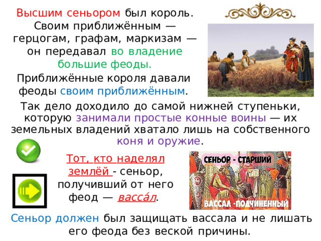 Высшим  сеньором  был  король.  Своим  при бл ижё нн ым  —  герцо г ам,  г ра ф ам ,  маркизам  —  он  передавал  во  владение  большие феоды. Приближённые короля давали феоды своим приближённым . Так  дело  доходило  до  самой  ни ж не й  с ту п ен ь ки,  которую  занимали  простые  конные  воины  — и х земельных вла д ений хватало лиш ь на  собственного  коня  и  оружие . Тот,  кто  над ел ял  з е м лё й - с еньор,  получивший от  нег о  феод  —  в а сс а́ л .  Сеньор  должен  бы л  защищать  вассала  и  н е  лишать  его  феода без  веской  причины.  