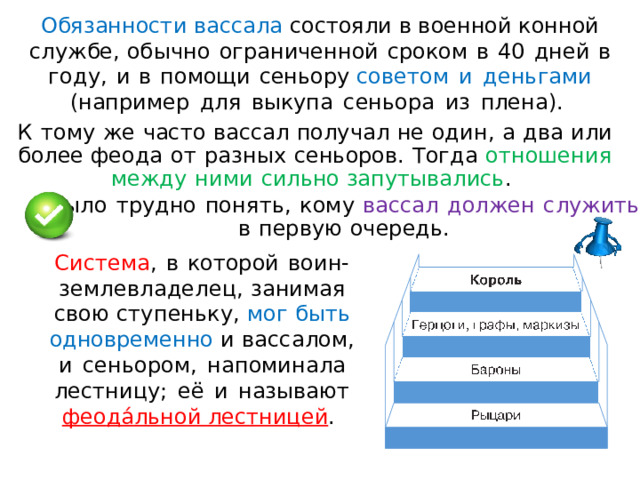 Обязанности  вассала  состояли в  военной  конной  сл у ж бе ,  об ы чн о  огр а ниче нн ой  сроком  в  40  дне й  в  г о д у ,  и  в  помощи  сеньор у  советом  и  деньгами  (наприме р  для  выкупа  сеньор а  из  плена). К  тому  ж е  част о  вассал  получа л  не  о д и н ,  а  два  ил и  более феода  от  ра з ны х  сеньоров .  Тогда  отношени я  межд у  ними  сильно запуты ва лись .  Был о  трудно  п о ня т ь ,  кому  вассал  должен  слу ж ит ь в  первую  очередь. Сист е ма ,  в  которой  в о и н - з е м ле в л а д еле ц ,  за н и м а я  свою  с туп е ньку ,  мог  быть  одновременно  и  ва ссалом, и  с еньором,  нап ом ин а ла  лестн иц у;  её  и  на зы ваю т  фе о д а́ л ь н о й лестницей .  