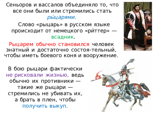 Сеньоров  и  вассалов  объединяло  т о,  что  все они  были  ил и  стремились  стат ь  р ы́ ц а р я м и .  Слов о  «рыцарь»  в  русском  язы к е  происходит  от  немецког о  « ри́ттер»  —  всадник .  Ры ц а р е м  обычно  стан о вилс я  человек  зна т ны й  и  достаточно  с остоя- т е л ьн ый ,  ч т о б ы  име т ь  б оево г о  к он я  и  в о ор уж е н ие . В  бою  рыцари  фактически  н е рисковали  ж из н ью ,  ведь  обычно  их  пр о т и в н ик и  —  такие  ж е  рыцари  —  стремились  не  убивать и х,  а  брат ь  в  п ле н ,  чтобы  получить  выкуп. 
