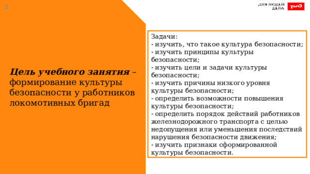  Задачи: - изучить, что такое культура безопасности;  - изучить принципы культуры безопасности;  - изучить цели и задачи культуры безопасности; - изучить причины низкого уровня культуры безопасности; - определить возможности повышения культуры безопасности; - определить порядок действий работников железнодорожного транспорта с целью недопущения или уменьшения последствий нарушения безопасности движения; - изучить признаки сформированной культуры безопасности. Цель учебного занятия – формирование культуры безопасности у работников локомотивных бригад 