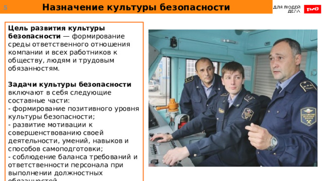 Назначение культуры безопасности  Цель развития культуры безопасности — формирование среды ответственного отношения компании и всех работников к обществу, людям и трудовым обязанностям. Задачи культуры безопасности включают в себя следующие составные части: - формирование позитивного уровня культуры безопасности; - развитие мотивации к совершенствованию своей деятельности, умений, навыков и способов самоподготовки; - соблюдение баланса требований и ответственности персонала при выполнении должностных обязанностей. 
