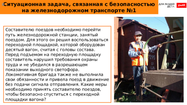 Ситуационная задача, связанная с безопасностью на железнодорожном транспорте №1  Составителю поездов необходимо перейти путь железнодорожной станции, занятый поездом. Для этого он решил воспользоваться переходной площадкой, которой оборудован десятый вагон, считая с головы состава. Перед подъемом на переходную площадку составитель нарушил требования охраны труда и не убедился в разрешающем показании выходного светофора. Локомотивная бригада также не выполнила свои обязанности и привела поезд в движение без подачи сигнала отправления. Какие меры необходимо принять составителю поездов, чтобы безопасно спуститься с переходной площадки вагона?  