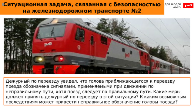 Ситуационная задача, связанная с безопасностью на железнодорожном транспорте №2  Дежурный по переезду увидел, что голова приближающегося к переезду поезда обозначена сигналами, применяемыми при движении по неправильному пути, хотя поезд следует по правильному пути. Какие меры должен принять дежурный по переезду в этой ситуации? К каким возможным последствиям может привести неправильное обозначение головы поезда?  