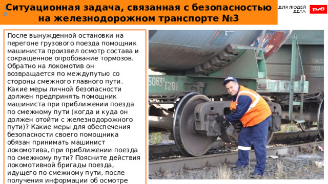 Ситуационная задача, связанная с безопасностью на железнодорожном транспорте №3  После вынужденной остановки на перегоне грузового поезда помощник машиниста произвел осмотр состава и сокращенное опробование тормозов. Обратно на локомотив он возвращается по междупутью со стороны смежного главного пути. Какие меры личной безопасности должен предпринять помощник машиниста при приближении поезда по смежному пути (когда и куда он должен отойти с железнодорожного пути)? Какие меры для обеспечения безопасности своего помощника обязан принимать машинист локомотива, при приближении поезда по смежному пути? Поясните действия локомотивной бригады поезда, идущего по смежному пути, после получения информации об осмотре поезда помощником машиниста.  