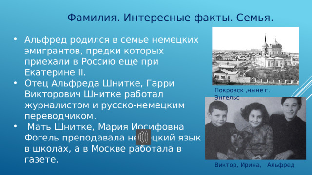 Фамилия. Интересные факты. Семья. Альфред родился в семье немецких эмигрантов, предки которых приехали в Россию еще при Екатерине II. Отец Альфреда Шнитке, Гарри Викторович Шнитке работал журналистом и русско-немецким переводчиком.  Мать Шнитке, Мария Иосифовна Фогель преподавала немецкий язык в школах, а в Москве работала в газете. Покровск ,ныне г. Энгельс Виктор, Ирина, Альфред 