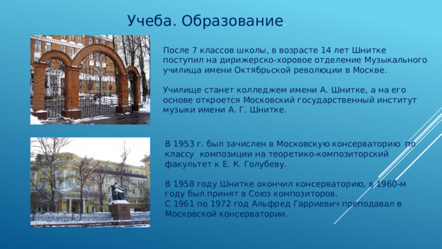  Учеба. Образование . После 7 классов школы, в возрасте 14 лет Шнитке поступил на дирижерско-хоровое отделение Музыкального училища имени Октябрьской революции в Москве. Училище станет колледжем имени А. Шнитке, а на его основе откроется Московский государственный институт музыки имени А. Г. Шнитке. В 1953 г. был зачислен в Московскую консерваторию по классу композиции на теоретико-композиторский факультет к Е. К. Голубеву. В 1958 году Шнитке окончил консерваторию, в 1960-м году был принят в Союз композиторов. С 1961 по 1972 год Альфред Гарриевич преподавал в Московской консерватории. 