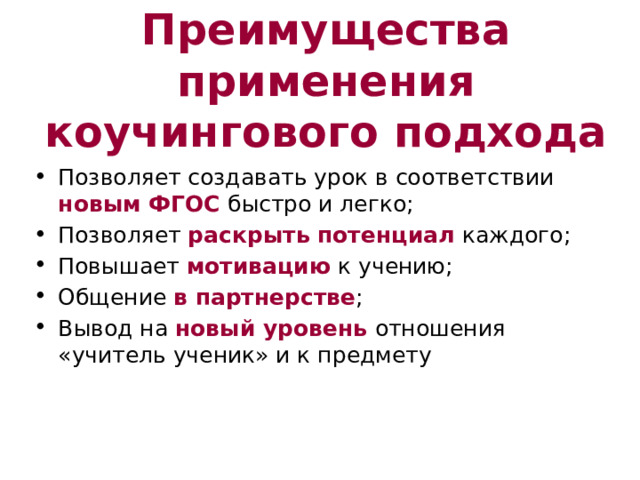 Преимущества применения коучингового подхода Позволяет создавать урок в соответствии новым ФГОС быстро и легко; Позволяет раскрыть потенциал каждого; Повышает мотивацию к учению; Общение в партнерстве ; Вывод на новый уровень отношения «учитель ученик» и к предмету 