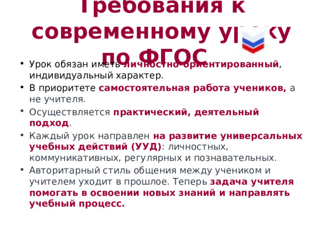 Требования к современному уроку по ФГОС Урок обязан иметь личностно-ориентированный , индивидуальный характер. В приоритете самостоятельная работа учеников, а не учителя. Осуществляется практический, деятельный подход . Каждый урок направлен на развитие универсальных учебных действий (УУД) : личностных, коммуникативных, регулярных и познавательных. Авторитарный стиль общения между учеником и учителем уходит в прошлое. Теперь задача учителя помогать в освоении новых знаний и направлять учебный процесс. 