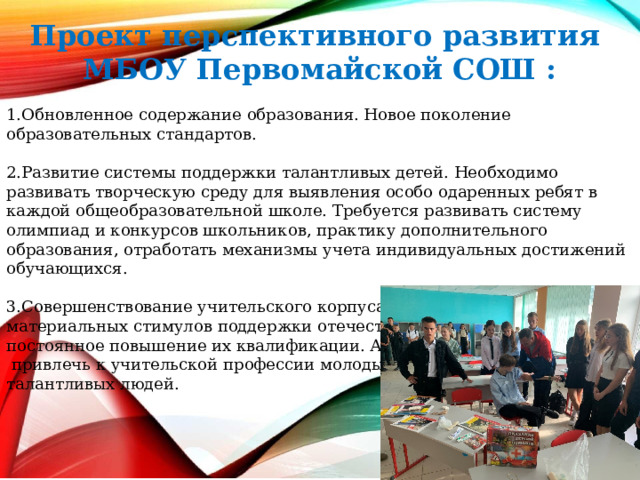  Проект перспективного развития МБОУ Первомайской СОШ :  1.Обновленное содержание образования. Новое поколение образовательных стандартов. 2.Развитие системы поддержки талантливых детей. Необходимо развивать творческую среду для выявления особо одаренных ребят в каждой общеобразовательной школе. Требуется развивать систему олимпиад и конкурсов школьников, практику дополнительного образования, отработать механизмы учета индивидуальных достижений обучающихся. 3.Совершенствование учительского корпуса. Система моральных и материальных стимулов поддержки отечественного учительства, постоянное повышение их квалификации. А главное –  привлечь к учительской профессии молодых талантливых людей. 