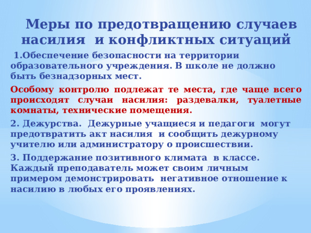  Меры по предотвращению случаев насилия и конфликтных ситуаций  1.Обеспечение безопасности на территории образовательного учреждения. В школе не должно быть безнадзорных мест. Особому контролю подлежат те места, где чаще всего происходят случаи насилия: раздевалки, туалетные комнаты, технические помещения. 2. Дежурства. Дежурные учащиеся и педагоги могут предотвратить акт насилия и сообщить дежурному учителю или администратору о происшествии. 3. Поддержание позитивного климата в классе. Каждый преподаватель может своим личным примером демонстрировать негативное отношение к насилию в любых его проявлениях.    
